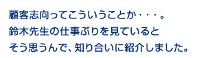 顧客志向ってところが。鈴木先生の仕事ぶりを見ているとそう思うので、知り合いに紹介しました。