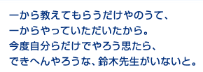 一から教えてもらうのだけじゃなくて、一からやっていただいたから。今度自分達だけでやろうと思っても、できないだろうな。鈴木先生がいないと。